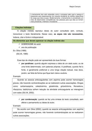 Magna Campos
o treinamento tem sido entendido como o processo pelo qual a pessoa é
preparada para desempenhar de maneira excelente as tarefas específicas
do cargo que deve ocupar. Modernamente, o treinamento é considerado um
meio de desenvolver competências nas pessoas para que elas se tornem
mais produtivas, criativas e inovadoras.
Citações Indiretas:
A citação indireta reproduz ideias do autor consultado sem, contudo,
transcrever o texto literalmente. Nesse caso, as aspas não são necessárias,
todavia, citar a fonte é indispensável.
Os elementos que devem aparecer na citação indireta são:
 SOBRENOME do autor
 ano de publicação
Ex: Silva (1989)
(SILVA, 1989)
Esse tipo de citação pode ser apresentado de duas formas:
 por paráfrase: quando alguém expressa a ideia de um dado autor, ou de
uma fonte determinada, com palavras próprias. A paráfrase, quando fiel à
fonte, é geralmente preferível a uma longa citação textual, mas deve,
porém, ser feita de forma que fique bem clara a autoria.
Exemplo:
Quando se associa anticoagulantes com aspirina pode ocorrer hemorragias
graves, não havendo contraindicações ao se realizarem outras associações. Drogas
como: carbamazepina, colestiramina, glutetimida, griceofulvina, fitonadiona,
rifanpicina, babitúricos sofrem redução da atividade anticoagulante ao interagirem
com estes (SILVA, 2002).
 por condensação: quando se faz uma síntese do texto consultado, sem
alterar o pensamento ou ideias do autor.
Exemplo:
De acordo com Silva (2002), quando se associa anticoagulantes com aspirina
pode ocorrer hemorragias graves, não havendo contraindicações ao se realizarem
outras associações.
 