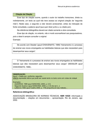 Manual de gêneros acadêmicos
Citação de Citação
Esse tipo de citação ocorre, quando o autor do trabalho transcreve, direta ou
indiretamente, um texto ao qual não teve acesso ao original (citação de “segunda
mão”). Neste caso, o segundo a citar deverá acrescentar, antes da indicação da
fonte consultada, a palavra apud (que quer dizer junto a, ou citado por).
Na referência bibliográfica deverá ser citado somente a obra consultada.
Esse tipo de citação, no entanto, não é muito aconselhável aos pesquisadores,
pois o ideal é sempre consultar o original.
Exemplo:
De acordo com Dessler (apud CHIAVENATO, 1999) “treinamento é o processo
de ensinar aos novos empregados as habilidades básicas que eles necessitam para
desempenhar seus cargos”.
O “treinamento é o processo de ensinar aos novos empregados as habilidades
básicas que eles necessitam para desempenhar seus cargos” (DESSLER apud
CHIAVENATO, 1999) .
OBSERVAÇÃO:
Apud = Citado por, conforme, segundo...
ÚNICA expressão latina que pode ser usada tanto no texto como em notas de rodapé
Exemplos:
(QUEIROZ, 1999 apud SANCHEZ, 2000, p. 2-3)
Segundo Queiroz (apud SANCHEZ, 2000, p. 2-3) diz ser [...]
Lefebvre (1983 apud Coelho 2000, p. 178) propunha em seu método...
Referência bibliográfica:
ASSOCIAÇÃO BRASILEIRA DE NORMAS TÉCNICAS. NBR 10520: informação e
documentação – citações em documentos – apresentação. Rio de Janeiro, ago
2002.
 
