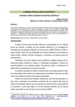 Magna Campos
O GÊNERO TEXTUAL ARTIGO CIENTÍFICO25
APRENDA COMO ELABORAR UM ARTIGO CIENTÍFICO
Magna Campos
(Mestre em Letras: discurso e representação social)
Resumo:
Este trabalho apresenta as normas e os elementos básicos comuns ao gênero textual artigo científico
e visa servir de orientação para a escrita de artigos, de acordo com os padrões da ABNT-NBR
6022/2003 e com os pressupostos teóricos da produção do gênero textual acadêmico científico. São
abordadas as questões fundamentais envolvidas no planejamento de um artigo, as características, a
estrutura e o detalhamento dessa estrutura. Desta forma, obtém-se uma maior preparação do
iniciante para a escrita do texto no âmbito deste gênero científico.
Palavras-chave: artigo científico; especificidades; gênero textual.
INTRODUÇÃO:
O gênero textual artigo científico refere-se à apresentação de um relatório
escrito de estudos a respeito de uma questão específica ou à divulgação de
resultados de uma pesquisa realizada. De acordo com a NBR26
6022 (p.2, 2003), o
artigo científico parte “de uma publicação com autoria declarada, que apresenta e
discute ideias, métodos, técnicas, processos e resultados nas diversas áreas do
conhecimento”.
Geralmente, tem como objetivo tornar conhecido o diálogo produtivo com o
referencial teórico utilizado no estudo, a metodologia empregada, a análise da
questão-problema e os resultados obtidos. Promovendo, assim, o intercâmbio de
ideias entre os estudiosos de uma área de atuação.
A questão motivadora do estudo, chamada aqui de questão-problema, pode
ser uma questão prática, teórica ou simplesmente uma revisão de assunto, que nada
mais é que analisar ou discutir informações já publicadas.
Podem ser escritos para trabalhos acadêmicos, sem fins de publicação, ou
para serem publicados nos periódicos científicos de uma determinada área da
ciência. É necessário observar que, ao submeter um artigo científico à aprovação de
um periódico, o autor deve seguir as normas editoriais adotadas por tal suporte
textual, que podem ou não coincidir com as normas da ABNT.
25
Originalmente publicado em: CAMPOS, Magna. O gênero textual artigo científico. Revista Âmbito
Jurídico, Rio Grande, XV, n. 100, maio 2012. Disponível em: <http://www.ambito-
juridico.com.br/site/index.php?n_link=revista_artigos_leitura&artigo_id=11565
26
Norma Brasileira estabelecida pela Associação Brasileira de Normas Técnicas (ABNT).
 