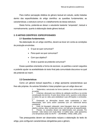 Manual de gêneros acadêmicos
Para melhor percepção didática do gênero textual em estudo, serão tratadas
dentro das especificidades do artigo científico: as questões fundamentais; as
características; a estrutura comum e o detalhamento da dessa estrutura.
Desta forma, pretende-se deixar o estudante bastante “amparado”, textual e
normativamente, quanto à elaboração deste gênero textual.
2. O ARTIGO CIENTÍFICO: ESPECIFICIDADES
2.1 Questões fundamentais
Na elaboração de um artigo científico, devem-se levar em conta as condições
de produção envolvidas:
 O que se quer comunicar?
 Para quem se quer comunicar?
 Com que objetivo?
 Onde e quando se pretende comunicar?
Essas questões orientarão a forma de escrever, os padrões a serem seguidos
e poderão ajudar na aceitabilidade do texto final pela comunidade discursiva na qual
ele pretende se inserir.
2.2 Características
Como um gênero textual específico, o artigo apresenta características que
lhes são próprias. As autoras Scheibel e Vaisz propõem que um artigo deva ser:
1. “Sistemático: estruturado de forma coerente, com continuidade entre
as partes;
2. Criterioso: alicerçado nos critérios de validação científica e na correta
conceituação dos termos. O autor deve indicar como, quando e onde obteve
os dados de que se valeu para estabelecer suas afirmações e conclusões.
[...]
3. Embasado: as afirmações devem estar sustentadas e inter-
relacionadas, bem como serem coerentes com um referencial teórico
consistente.
4. Estilo de linguagem adequado: essa linguagem deve ser coerente,
objetiva, precisa, clara, correta (sem erros), com alto grau de especificidade.
5. Preciso: os conceitos devem ser determinados com precisão. Por
exemplo: ‘João estava com muita febre’. O melhor seria: ‘João apresentou
uma temperatura axilar de 39,5ºC’ ”. (SCHEIBEL; VAISZ, 2006, p.60)
Tais pressupostos devem ser observados na/para a elaboração do texto do
artigo, pois configuram características obrigatórias para o gênero.
 