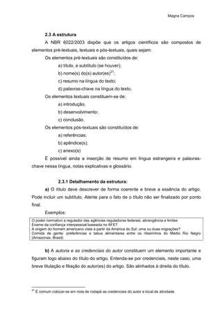 Magna Campos
2.3 A estrutura
A NBR 6022/2003 dispõe que os artigos científicos são compostos de
elementos pré-textuais, textuais e pós-textuais, quais sejam:
Os elementos pré-textuais são constituídos de:
a) título, e subtítulo (se houver);
b) nome(s) do(s) autor(es)27
;
c) resumo na língua do texto;
d) palavras-chave na língua do texto.
Os elementos textuais constituem-se de:
a) introdução;
b) desenvolvimento;
c) conclusão.
Os elementos pós-textuais são constituídos de:
a) referências;
b) apêndice(s);
c) anexo(s)
É possível ainda a inserção de resumo em língua estrangeira e palavras-
chave nessa língua, notas explicativas e glossário.
2.3.1 Detalhamento da estrutura:
a) O título deve descrever de forma coerente e breve a essência do artigo.
Pode incluir um subtítulo. Atente para o fato de o título não ser finalizado por ponto
final.
Exemplos:
O poder normativo e regulador das agências reguladoras federais: abrangência e limites
Exame da confiança interpessoal baseada no AFET
A origem do homem americano vista a partir da América do Sul: uma ou duas migrações?
Comida de gente: preferências e tabus alimentares entre os ribeirinhos do Médio Rio Negro
(Amazonas, Brasil)
b) A autoria e as credenciais do autor constituem um elemento importante e
figuram logo abaixo do título do artigo. Entenda-se por credenciais, neste caso, uma
breve titulação e filiação do autor(es) do artigo. São alinhados à direita do título.
27
É comum colocar-se em nota de rodapé as credenciais do autor e local de atividade.
 