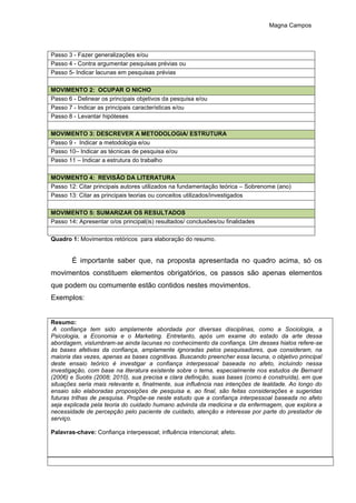 Magna Campos
Passo 3 - Fazer generalizações e/ou
Passo 4 - Contra argumentar pesquisas prévias ou
Passo 5- Indicar lacunas em pesquisas prévias
MOVIMENTO 2: OCUPAR O NICHO
Passo 6 - Delinear os principais objetivos da pesquisa e/ou
Passo 7 - Indicar as principais características e/ou
Passo 8 - Levantar hipóteses
MOVIMENTO 3: DESCREVER A METODOLOGIA/ ESTRUTURA
Passo 9 - Indicar a metodologia e/ou
Passo 10– Indicar as técnicas de pesquisa e/ou
Passo 11 – Indicar a estrutura do trabalho
MOVIMENTO 4: REVISÃO DA LITERATURA
Passo 12: Citar principais autores utilizados na fundamentação teórica – Sobrenome (ano)
Passo 13: Citar as principais teorias ou conceitos utilizados/investigados
MOVIMENTO 5: SUMARIZAR OS RESULTADOS
Passo 14: Apresentar o/os principal(is) resultados/ conclusões/ou finalidades
Quadro 1: Movimentos retóricos para elaboração do resumo.
É importante saber que, na proposta apresentada no quadro acima, só os
movimentos constituem elementos obrigatórios, os passos são apenas elementos
que podem ou comumente estão contidos nestes movimentos.
Exemplos:
Resumo:
A confiança tem sido amplamente abordada por diversas disciplinas, como a Sociologia, a
Psicologia, a Economia e o Marketing. Entretanto, após um exame do estado da arte dessa
abordagem, vislumbram-se ainda lacunas no conhecimento da confiança. Um desses hiatos refere-se
às bases afetivas da confiança, amplamente ignoradas pelos pesquisadores, que consideram, na
maioria das vezes, apenas as bases cognitivas. Buscando preencher essa lacuna, o objetivo principal
deste ensaio teórico é investigar a confiança interpessoal baseada no afeto, incluindo nessa
investigação, com base na literatura existente sobre o tema, especialmente nos estudos de Bernard
(2006) e Suotis (2008; 2010), sua precisa e clara definição, suas bases (como é construída), em que
situações seria mais relevante e, finalmente, sua influência nas intenções de lealdade. Ao longo do
ensaio são elaboradas proposições de pesquisa e, ao final, são feitas considerações e sugeridas
futuras trilhas de pesquisa. Propõe-se neste estudo que a confiança interpessoal baseada no afeto
seja explicada pela teoria do cuidado humano advinda da medicina e da enfermagem, que explora a
necessidade de percepção pelo paciente de cuidado, atenção e interesse por parte do prestador de
serviço.
Palavras-chave: Confiança interpessoal; influência intencional; afeto.
 