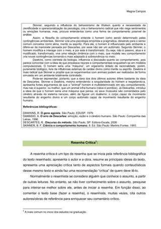 Magna Campos
Skinner, seguindo a influência do behaviorismo de Watson quanto a necessidade da
cientificidade e operacionalização da psicologia, cria o behaviorismo radical que não nega sentimentos
ou emoções humanas, mas, procura entende-los como uma forma de comportamento possível de
análise.
Assim, a filosofia do comportamento entende o homem como sendo determinado pelas
contingências ambientais. Skinner cria uma psicologia empirista e pragmatica, deixando para o senso
comum conceitos como alma, mente ou espírito. Para ele, o homem é influenciado pelo ambiente e
difere-se da marionete pensada por Descartes, por esse não ser um autômato. Segundo Skinner, o
homem modifica e interage com o meio, e por este é transformado. Ou seja, não é passivo, atua e é
modificado, transformado, vive uma relação dinâmica com o meio, que modela seu comportamento
cria novas contingências tornando-o mais adaptado à sobrevivência no meio.
Dawkins, como cientista da biologia, influencia a discussão quanto ao comportamento, pois
parece concordar com a ideia de que processos neurais e comportamentais enquadram-se em modelos
computacionais. O homem seria uma “máquina”, um organismo dotado de racionalidade, porém,
puramente biológico, livre de influências externas de caráter divino como mente ou espírito. Dawkins é
mais radical que Skinner e propõe que os experimentos com animais podem ser realizados de forma
simulada em um ambiente totalmente controlado.
Pode-se depreender, portanto, que a ideia dos dois últimos autores difere bastante da ideia
de Descartes. Skinner e Dawkins, mesmo entendendo a singularidade do homem e respeitando-a,
apresenta fortes argumentos de que o "animal" homem é multideterminado em seu comportamento,
mas nao é superior, ou melhor, que um animal infra-humano (ratos e pombos). Já Descartes, introduz
a ideia de que o homem seria uma máquina que pensa, os seus músculos são comandados pelo
cérebro através do sistema nervoso, além de figurar um dualismo: o corpo capaz de movimento
resultante do engenho divino e um corpo autómato capaz de movimento resultante do engenho
humano.
Referências bibliográficas:
DAWKINS, R. O gene egoísta. São Paulo: EDUSP. 1979.
DAMÁSIO, A. O erro de Descartes: emoção, razão e o cérebro humano. São Paulo: Companhia das
Letras. 1996.
DESCARTES, R.. Discurso do método. São Paulo, SP: Editora Escala, 2006
SKINNER, B. F. Ciência e comportamento humano. 8. Ed. São Paulo: Martins Fontes. 1993.
Resenha Crítica5
:
A resenha crítica é um tipo de resenha que se inicia pela referência bibliográfica
do texto resenhado, apresenta o autor e a obra, resume as principais ideias do texto,
apresenta uma apreciação crítica tanto de aspectos formais quando conteudísticos
desse mesmo texto e ainda faz uma recomendação “crítica” de quem deve lê-lo.
Normalmente o resenhista se considera alguém que conhece o assunto, a partir
de outras leituras. No entanto, se não tiver conhecimento sobre o assunto, pesquise
para inteirar-se melhor sobre ele, antes de iniciar a resenha. Em função disso, ao
comentar o texto base (fazer a resenha), o resenhista, muitas vezes, cita outros
autores/obras de referência para enriquecer seu comentário crítico.
5
A mais comum no início dos estudos na graduação.
 