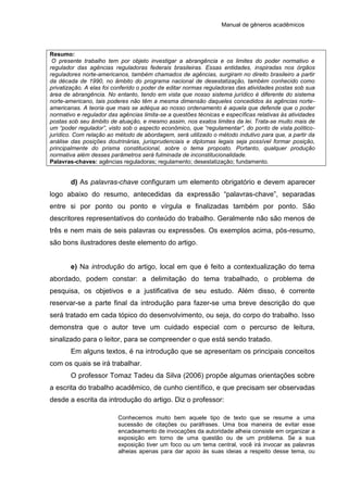 Manual de gêneros acadêmicos
Resumo:
O presente trabalho tem por objeto investigar a abrangência e os limites do poder normativo e
regulador das agências reguladoras federais brasileiras. Essas entidades, inspiradas nos órgãos
reguladores norte-americanos, também chamados de agências, surgiram no direito brasileiro a partir
da década de 1990, no âmbito do programa nacional de desestatização, também conhecido como
privatização. A elas foi conferido o poder de editar normas reguladoras das atividades postas sob sua
área de abrangência. No entanto, tendo em vista que nosso sistema jurídico é diferente do sistema
norte-americano, tais poderes não têm a mesma dimensão daqueles concedidos às agências norte-
americanas. A teoria que mais se adéqua ao nosso ordenamento é aquela que defende que o poder
normativo e regulador das agências limita-se a questões técnicas e específicas relativas às atividades
postas sob seu âmbito de atuação, e mesmo assim, nos exatos limites da lei. Trata-se muito mais de
um “poder regulador”, visto sob o aspecto econômico, que “regulamentar”, do ponto de vista político-
jurídico. Com relação ao método de abordagem, será utilizado o método indutivo para que, a partir da
análise das posições doutrinárias, jurisprudenciais e diplomas legais seja possível formar posição,
principalmente do prisma constitucional, sobre o tema proposto. Portanto, qualquer produção
normativa além desses parâmetros será fulminada de inconstitucionalidade.
Palavras-chaves: agências reguladoras; regulamento; desestatização; fundamento.
d) As palavras-chave configuram um elemento obrigatório e devem aparecer
logo abaixo do resumo, antecedidas da expressão “palavras-chave”, separadas
entre si por ponto ou ponto e vírgula e finalizadas também por ponto. São
descritores representativos do conteúdo do trabalho. Geralmente não são menos de
três e nem mais de seis palavras ou expressões. Os exemplos acima, pós-resumo,
são bons ilustradores deste elemento do artigo.
e) Na introdução do artigo, local em que é feito a contextualização do tema
abordado, podem constar: a delimitação do tema trabalhado, o problema de
pesquisa, os objetivos e a justificativa de seu estudo. Além disso, é corrente
reservar-se a parte final da introdução para fazer-se uma breve descrição do que
será tratado em cada tópico do desenvolvimento, ou seja, do corpo do trabalho. Isso
demonstra que o autor teve um cuidado especial com o percurso de leitura,
sinalizado para o leitor, para se compreender o que está sendo tratado.
Em alguns textos, é na introdução que se apresentam os principais conceitos
com os quais se irá trabalhar.
O professor Tomaz Tadeu da Silva (2006) propõe algumas orientações sobre
a escrita do trabalho acadêmico, de cunho científico, e que precisam ser observadas
desde a escrita da introdução do artigo. Diz o professor:
Conhecemos muito bem aquele tipo de texto que se resume a uma
sucessão de citações ou paráfrases. Uma boa maneira de evitar esse
encadeamento de invocações da autoridade alheia consiste em organizar a
exposição em torno de uma questão ou de um problema. Se a sua
exposição tiver um foco ou um tema central, você irá invocar as palavras
alheias apenas para dar apoio às suas ideias a respeito desse tema, ou
 
