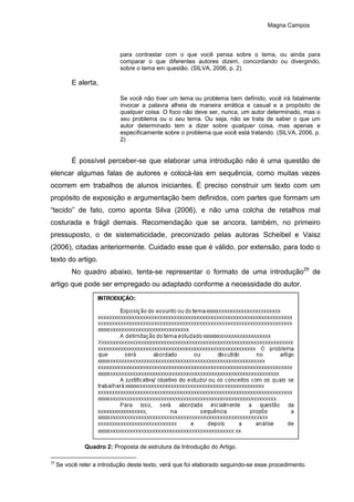 Magna Campos
para contrastar com o que você pensa sobre o tema, ou ainda para
comparar o que diferentes autores dizem, concordando ou divergindo,
sobre o tema em questão. (SILVA, 2006, p. 2)
E alerta,
Se você não tiver um tema ou problema bem definido, você irá fatalmente
invocar a palavra alheia de maneira errática e casual e a propósito de
qualquer coisa. O foco não deve ser, nunca, um autor determinado, mas o
seu problema ou o seu tema. Ou seja, não se trata de saber o que um
autor determinado tem a dizer sobre qualquer coisa, mas apenas e
especificamente sobre o problema que você está tratando. (SILVA, 2006, p.
2)
É possível perceber-se que elaborar uma introdução não é uma questão de
elencar algumas falas de autores e colocá-las em sequência, como muitas vezes
ocorrem em trabalhos de alunos iniciantes. É preciso construir um texto com um
propósito de exposição e argumentação bem definidos, com partes que formam um
“tecido” de fato, como aponta Silva (2006), e não uma colcha de retalhos mal
costurada e frágil demais. Recomendação que se ancora, também, no primeiro
pressuposto, o de sistematicidade, preconizado pelas autoras Scheibel e Vaisz
(2006), citadas anteriormente. Cuidado esse que é válido, por extensão, para todo o
texto do artigo.
No quadro abaixo, tenta-se representar o formato de uma introdução29
de
artigo que pode ser empregado ou adaptado conforme a necessidade do autor.
Quadro 2: Proposta de estrutura da Introdução do Artigo.
29
Se você reler a introdução deste texto, verá que foi elaborado seguindo-se esse procedimento.
 