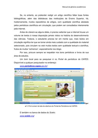 Manual de gêneros acadêmicos
Se, no entanto, ao pretender redigir um artigo científico faltar boas fontes
bibliográficas, além das bibliotecas das instituições de Ensino Superior, há,
hodiernamente, muitos repositórios de artigos, com qualidade científica atestada
pelos periódicos científicos em circulação, que podem ser consultados inteiramente
pela internet.
Antes de citarem-se alguns deles, é preciso salientar que a internet trouxe um
volume de textos à nossa disposição jamais vistos na história do desenvolvimento
das ciências. Todavia, o estudante precisa ter em mente que, mais textos em
circulação significa ter que se tomar ainda mais cuidado com a qualidade do material
selecionado, pois circulam na web muitos textos sem qualidade textual e científica,
frutos de muitos “achismos”, especialmente nos blogs.
Por isso, procure sempre se respaldar nos bons periódicos e livros de sua
área de estudos.
Um bom local para se pesquisar é no Portal de periódicos da CAPES.
Disponível a qualquer pesquisador no endereço:
www.periodicos.capes.gov.br/
Figur
a 1: Print screen da tela de abertura do Portal de Periódicos da CAPES.
E também no banco de dados do Scielo:
www.scielo.org/
 