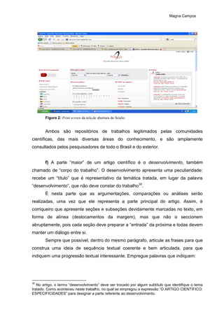 Magna Campos
Figura 2: Print screen da tela de abertura do Scielo.
Ambos são repositórios de trabalhos legitimados pelas comunidades
científicas, das mais diversas áreas do conhecimento, e são amplamente
consultados pelos pesquisadores de todo o Brasil e do exterior.
f) A parte “maior” de um artigo científico é o desenvolvimento, também
chamado de “corpo do trabalho”. O desenvolvimento apresenta uma peculiaridade:
recebe um “título” que é representativo da temática tratada, em lugar da palavra
“desenvolvimento”, que não deve constar do trabalho30
.
É nesta parte que as argumentações, comparações ou análises serão
realizadas, uma vez que ele representa a parte principal do artigo. Assim, é
corriqueiro que apresente seções e subseções devidamente marcadas no texto, em
forma de alínea (deslocamentos da margem), mas que não o seccionem
abruptamente, pois cada seção deve preparar a “entrada” da próxima e todas devem
manter um diálogo entre si.
Sempre que possível, dentro do mesmo parágrafo, articule as frases para que
construa uma ideia de sequência textual coerente e bem articulada, para que
indiquem uma progressão textual interessante. Empregue palavras que indiquem:
30
No artigo, o termo “desenvolvimento” deve ser trocado por algum subtítulo que identifique o tema
tratado. Como aconteceu neste trabalho, no qual se empregou a expressão “O ARTIGO CIENTÍFICO:
ESPECIFICIDADES” para designar a parte referente ao desenvolvimento.
 