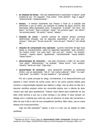 Manual de gêneros acadêmicos
 as relações de tempo - não use repetidamente a expressão “e depois”, pode
substituí-la por: “em seguida”; “mas antes”; “mais adiante”; “logo a seguir”;
“anteriormente”; “posteriormente”...
 espaço - é sempre importante que indique o local ou a posição dos
elementos a que se referir, por exemplo na análise de algum anúncio. Nas
descrições utilize expressões como: “à esquerda”, “à direita”; “em cima”; “por
baixo”; “ao fundo”; “logo à entrada”; “atrás”; “em primeiro lugar”; “por último”;
“em primeiro plano”; “ao centro”; “acima”; “abaixo”...
 relações de causa - quando precisar de explicar porque acontece
determinada situação, use as seguintes expressões: “é por isso que”;
“porque”; “visto que”; “foi por causa de”; “uma vez que”; “devido a” “em virtude
de”...
 relações de comparação e/ou oposição - quando necessitar de ligar duas
ideias ou acontecimentos, utilize as seguintes expressões: “pelo contrário”;
“do mesmo modo”; “por outro lado”; “por sua vez”; “porém”; “no entanto”;
“contudo”; “mesmo assim”; “igualmente”; “contrariamente” “nesse âmbito”;
“nesse ínterim”...
 demonstração de raciocínio – use para convencer o leitor do seu texto:
“com efeito”; “efetivamente”; “na verdade”; “desta forma”; “com certeza”;
“decerto” “tendo em vista”; “haja vista”...
 apresentação de exemplos - para apresentar exemplos ou esclarecer
melhor, use as expressões: “isto é”; “por outras palavras”; “aliás”; “ou seja”;
“quer dizer”; “ou melhor”; “no que respeita a” ; “por exemplo”…
Por ser a parte principal do artigo, normalmente, é no desenvolvimento que
aparece o maior número de outras vozes, isto é, de outros autores citados para
construir a argumentação daquele que elabora o artigo. Isso se deve ao fato de o
discurso científico precisar entrar em comunhão teórica com a ciência da área,
mesmo que seja para questioná-la. Todavia, fique atento para evidenciar ao seu
leitor onde termina a sua voz e onde começa a voz alheia. E trace sempre um
diálogo com o material que você cita, pois só colocá-lo no texto não convencem o
leitor do que é dito e nem de sua competência científica. Além disso, use as vozes
alheias com muita parcimônia.
Veja nos três exemplos31
abaixo, o bom e o mau uso da citação no estilo
paráfrase:
31
Retirados de SILVA, Tomaz Tadeu da. Argumentação, Estilo, Composição: introdução à escrita
acadêmica. Porto Alegre: UFRGS/PPGE-Programa de Pós-Graduação em Educação, 2006, p.4-5.
 