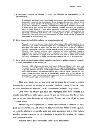 Magna Campos
1) A passagem original de Michel Foucault, em História da sexualidade, p. 17
(textualmente):
É necessário deixar bem claro: não pretendo afirmar que o sexo não tenha sido proibido,
bloqueado, mascarado ou desconhecido desde a época clássica; nem mesmo afirmo
que a partir daí ele o tenha sido menos do que antes. Não digo que a interdição do sexo
é uma ilusão; e sim que a ilusão está em fazer dessa interdição o elemento fundamental
e constituinte a partir do qual se poderia escrever a história do que foi dito do sexo a
partir da Idade Moderna. Todos esses elementos negativos – proibições, recusas,
censuras, negações – que a hipótese repressiva agrupa num grande mecanismo central
destinado a dizer não, sem dúvida, são somente peças que têm uma função local e
tática numa colocação discursiva, numa técnica de poder, numa vontade de saber que
estão longe de se reduzirem a isso.
2) Uma citação textual disfarçada de paráfrase (inaceitável)
Foucault não argumenta que o sexo tenha sido proibido e bloqueado desde a época
clássica ou que tenha sido menos depois disso. Ele tampouco diz que a proibição do
sexo seja uma ilusão. A ilusão, para ele, está em fazer dessa proibição o elemento
central e constituinte a partir do qual se poderia escrever a história do sexo na Idade
Moderna. Para Foucault, todos os traços negativos, tais como proibições, recusas e
negações, que para a hipótese repressiva constituiriam um grande mecanismo central da
negação, não passam de peças que têm uma função local e tática num aparato
discursivo, numa técnica de poder, numa vontade de saber que não se reduzem a isso.
3) Uma paráfrase legítima (aceitável, pois há realmente a reelaboração do proposto
com as palavras do autor do artigo)
Foucault (1979) não pretende negar que depois da Época Clássica houve uma forte
repressão do sexo. A questão, para ele, não está em negar a realidade dessa repressão.
O que ele questiona é que se possa compreender a história do sexo na Idade Moderna
tendo essa repressão como elemento central. Para Foucault, não é a negação do sexo
que é o mais importante, mas sim as formas pelas quais o sexo foi colocado em um
discurso que é parte integrante de um processo mais amplo, constituído, além disso, por
técnicas de poder e por uma vontade de saber.
Claro que, ainda que se faça uma boa paráfrase de um autor, a autoria
daquele discurso deve ser sempre evidenciada, citando-se o nome do autor e o data
do texto. Por exemplo, “Foucault (1979)”, como feito no exemplo 3, logo acima.
Uma forma de citação que deve ser empregada com muito cuidado é a
citação secundária, no estilo apud, aquela na qual se menciona a fala de um autor
que se leu por meio da citação de outro autor. Sempre que possível, vá ao autor
“primário” e leia-o.
Existem algumas expressões ou modos que sinalizam a abertura do texto
para o pensamento ou a voz alheia, no discurso científico. Antes de citar algumas,
no entanto, chama-se a atenção para que essa passagem seja o mais natural
possível no texto, que surja em decorrência da argumentação traçada e não imposta
abruptamente ao leitor.
Algumas formas de se introduzir a fala do autor diretamente:
 