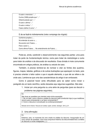 Manual de gêneros acadêmicos
O autor x menciona “....”
Cunha (1999) propõe que “...”
Orlandi postula que “...”
O autor x afirma “...”
O autor x indica “...”
Fulano define X como “...”
E de se fazê-lo indiretamente (note o emprego da vírgula):
Conforme propõe x, ...
No entender do autor x, ...
De acordo com Fulano, ...
Para o autor x, ...
Como afirma Fulano, ... No entendimento de Fulano, ...
Pode-se, ainda, subdividir o desenvolvimento nas seguintes partes: uma para
tratar da parte da fundamentação teórica, outra para tratar da metodologia e outra
para tratar da análise e da discussão de resultados. Essa divisão é mais comumente
encontrada em artigos práticos, de análise ou estudo de caso.
Também, é preciso lembrar-se de nomear e citar as fontes dos quadros,
figuras, mapas, tabelas, gráficos e de outras ilustrações que apareçam no texto, pois
é preciso orientar o leitor sobre o que é aquele elemento, a que ele se refere e de
onde saiu. Lembre-se que uma das características do artigo é ser embasado.
Como é passível haver certa dificuldade para se saber como iniciar o
parágrafo de um texto científico, serão deixadas aqui algumas sugestões. São elas:
1. Iniciar por uma pergunta ou uma série de perguntas (para se discutir o
problema nas páginas seguintes).
Ex:
São duas as questões que orientam esta minha exposição:
1. De um lado, como a teoria e análise do discurso está constituída hoje (a que metáforas
recorre para compreender e se fazer compreender)?
2. Como o discurso é conceituado na contemporaneidade?
Retirado de Eni Orlandi, “Discurso em análise: sujeito, sentido, ideologia”. 2012, p.37.
2. Uma afirmação:
Ex:
Estamos, pois, no momento de uma virada na análise do discurso. Inauguração de um
novo campo de questões. Uma nova conjuntura histórica da discursividade leva a análise
do discurso a novas indagações. [...]
 