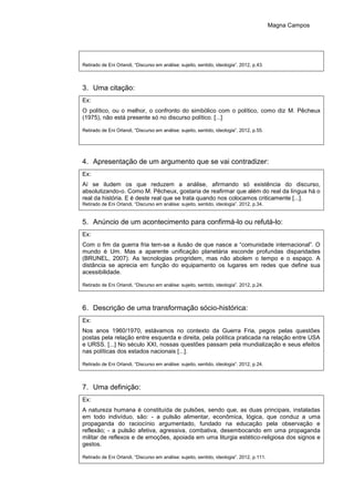 Magna Campos
Retirado de Eni Orlandi, “Discurso em análise: sujeito, sentido, ideologia”. 2012, p.43.
3. Uma citação:
Ex:
O político, ou o melhor, o confronto do simbólico com o político, como diz M. Pêcheux
(1975), não está presente só no discurso político. [...]
Retirado de Eni Orlandi, “Discurso em análise: sujeito, sentido, ideologia”. 2012, p.55.
4. Apresentação de um argumento que se vai contradizer:
Ex:
Aí se iludem os que reduzem a análise, afirmando só existência do discurso,
absolutizando-o. Como M. Pêcheux, gostaria de reafirmar que além do real da língua há o
real da história. E é deste real que se trata quando nos colocamos criticamente [...].
Retirado de Eni Orlandi, “Discurso em análise: sujeito, sentido, ideologia”. 2012, p.34.
5. Anúncio de um acontecimento para confirmá-lo ou refutá-lo:
Ex:
Com o fim da guerra fria tem-se a ilusão de que nasce a “comunidade internacional”. O
mundo é Um. Mas a aparente unificação planetária esconde profundas disparidades
(BRUNEL, 2007). As tecnologias progridem, mas não abolem o tempo e o espaço. A
distância se aprecia em função do equipamento os lugares em redes que define sua
acessibilidade.
Retirado de Eni Orlandi, “Discurso em análise: sujeito, sentido, ideologia”. 2012, p.24.
6. Descrição de uma transformação sócio-histórica:
Ex:
Nos anos 1960/1970, estávamos no contexto da Guerra Fria, pegos pelas questões
postas pela relação entre esquerda e direita, pela política praticada na relação entre USA
e URSS. [...] No século XXI, nossas questões passam pela mundialização e seus efeitos
nas políticas dos estados nacionais [...].
Retirado de Eni Orlandi, “Discurso em análise: sujeito, sentido, ideologia”. 2012, p.24.
7. Uma definição:
Ex:
A natureza humana é constituída de pulsões, sendo que, as duas principais, instaladas
em todo indivíduo, são: - a pulsão alimentar, econômica, lógica, que conduz a uma
propaganda do raciocínio argumentado, fundado na educação pela observação e
reflexão; - a pulsão afetiva, agressiva, combativa, desembocando em uma propaganda
militar de reflexos e de emoções, apoiada em uma liturgia estético-religiosa dos signos e
gestos.
Retirado de Eni Orlandi, “Discurso em análise: sujeito, sentido, ideologia”. 2012, p.111.
 