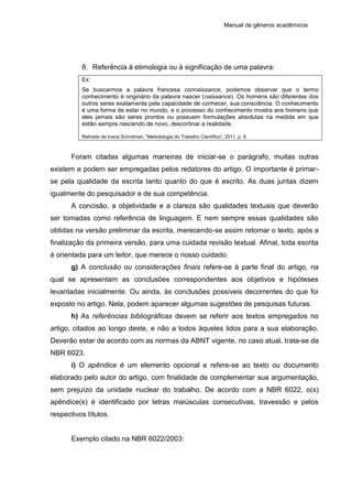 Manual de gêneros acadêmicos
8. Referência à etimologia ou à significação de uma palavra:
Ex:
Se buscarmos a palavra francesa connaissance, podemos observar que o termo
conhecimento é originário da palavra nascer (naissance). Os homens são diferentes dos
outros seres exatamente pela capacidade de conhecer, sua consciência. O conhecimento
é uma forma de estar no mundo, e o processo do conhecimento mostra aos homens que
eles jamais são seres prontos ou possuem formulações absolutas na medida em que
estão sempre nascendo de novo, descortinar a realidade.
Retirado de Ivana Schnitman, “Metodologia do Trabalho Científico”, 2011, p. 9.
Foram citadas algumas maneiras de iniciar-se o parágrafo, muitas outras
existem e podem ser empregadas pelos redatores do artigo. O importante é primar-
se pela qualidade da escrita tanto quanto do que é escrito. As duas juntas dizem
igualmente do pesquisador e de sua competência.
A concisão, a objetividade e a clareza são qualidades textuais que deverão
ser tomadas como referência de linguagem. E nem sempre essas qualidades são
obtidas na versão preliminar da escrita, merecendo-se assim retomar o texto, após a
finalização da primeira versão, para uma cuidada revisão textual. Afinal, toda escrita
é orientada para um leitor, que merece o nosso cuidado.
g) A conclusão ou considerações finais refere-se à parte final do artigo, na
qual se apresentam as conclusões correspondentes aos objetivos e hipóteses
levantadas inicialmente. Ou ainda, às conclusões possíveis decorrentes do que foi
exposto no artigo. Nela, podem aparecer algumas sugestões de pesquisas futuras.
h) As referências bibliográficas devem se referir aos textos empregados no
artigo, citados ao longo deste, e não a todos àqueles lidos para a sua elaboração.
Deverão estar de acordo com as normas da ABNT vigente, no caso atual, trata-se da
NBR 6023.
i) O apêndice é um elemento opcional e refere-se ao texto ou documento
elaborado pelo autor do artigo, com finalidade de complementar sua argumentação,
sem prejuízo da unidade nuclear do trabalho. De acordo com a NBR 6022, o(s)
apêndice(s) é identificado por letras maiúsculas consecutivas, travessão e pelos
respectivos títulos.
Exemplo citado na NBR 6022/2003:
 