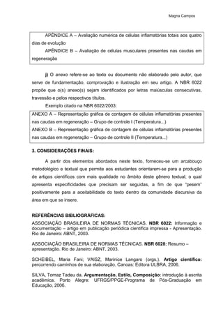Magna Campos
APÊNDICE A – Avaliação numérica de células inflamatórias totais aos quatro
dias de evolução
APÊNDICE B – Avaliação de células musculares presentes nas caudas em
regeneração
j) O anexo refere-se ao texto ou documento não elaborado pelo autor, que
serve de fundamentação, comprovação e ilustração em seu artigo. A NBR 6022
propõe que o(s) anexo(s) sejam identificados por letras maiúsculas consecutivas,
travessão e pelos respectivos títulos.
Exemplo citado na NBR 6022/2003:
ANEXO A – Representação gráfica de contagem de células inflamatórias presentes
nas caudas em regeneração – Grupo de controle I (Temperatura...)
ANEXO B – Representação gráfica de contagem de células inflamatórias presentes
nas caudas em regeneração – Grupo de controle II (Temperatura...)
3. CONSIDERAÇÕES FINAIS:
A partir dos elementos abordados neste texto, forneceu-se um arcabouço
metodológico e textual que permite aos estudantes orientarem-se para a produção
de artigos científicos com mais qualidade no âmbito deste gênero textual, o qual
apresenta especificidades que precisam ser seguidas, a fim de que “pesem”
positivamente para a aceitabilidade do texto dentro da comunidade discursiva da
área em que se insere.
REFERÊNCIAS BIBLIOGRÁFICAS:
ASSOCIAÇÃO BRASILEIRA DE NORMAS TÉCNICAS. NBR 6022: Informação e
documentação – artigo em publicação periódica científica impressa - Apresentação.
Rio de Janeiro: ABNT, 2003.
ASSOCIAÇÃO BRASILEIRA DE NORMAS TÉCNICAS. NBR 6028: Resumo –
apresentação. Rio de Janeiro: ABNT, 2003.
SCHEIBEL, Maria Fani; VAISZ, Marinice Langaro (orgs.). Artigo científico:
percorrendo caminhos de sua elaboração. Canoas: Editora ULBRA, 2006.
SILVA, Tomaz Tadeu da. Argumentação, Estilo, Composição: introdução à escrita
acadêmica. Porto Alegre: UFRGS/PPGE-Programa de Pós-Graduação em
Educação, 2006.
 