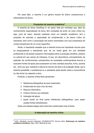 Manual de gêneros acadêmicos
Por esse fator, a resenha é um gênero textual de leitura compreensiva e
interpretativa de textos.
Propósitos da resenha acadêmica6
A resenha de obras científicas é, em geral, feita por cientistas que, além do
conhecimento especializado do tema, têm condições de emitir um juízo crítico (ou
seja, juízo de valor). Quando realizada como um trabalho acadêmico, tem o
propósito de exercitar a capacidade de compreensão e de leitura crítica do
estudante, bem como a associação dos textos resenhados com o(s) conteúdo(s) de
uma(s) disciplina(s) de um curso específico.
Ainda, é importante ressaltar que a resenha tornou-se importante recurso para
os pesquisadores e estudantes que, de um modo geral, em sua atividade
profissional ou de estudo requerem informações sobre a produção científica, artística
ou cultural em seu campo de interesse. O que, em decorrência, principalmente, da
explosão de conhecimentos característica da sociedade contemporânea leva-os a
buscarem fontes de apoio para acessarem os mais variados assuntos, livros, autores
etc.. Uma vez que, mediante a leitura do resumo da obra e da avaliação desta, que a
resenha possibilita, o profissional ou o estudante pode decidir sobre a conveniência
ou não de ler (ou adquirir) a obra.
Portanto, a resenha crítica deve apresentar:
1. Referência bibliográfica do texto resenhado;
2. Credenciais do autor e/ou da obra;
3. Resumo informativo;
4. Crítica à forma e ao conteúdo;
5. Indicação de leitura.
 (pode conter ao final outras referências bibliográficas, caso sejam
usadas fontes extratextuais).
Cada uma dessas etapas será mais bem evidenciada mais à frente.
A elaboração da resenha crítica:
6
LEAL, Elisabeth Junchem Machado; FEURSCHUTTE, Simone Ghisi. Elaboração de trabalhos
acadêmico-científicos. Itajaí, 2003. Material de aula.
 