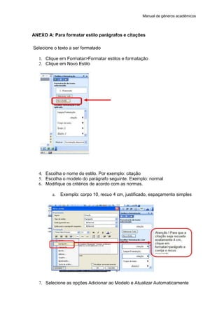 Manual de gêneros acadêmicos
ANEXO A: Para formatar estilo parágrafos e citações
Selecione o texto a ser formatado
1. Clique em Formatar>Formatar estilos e formatação
2. Clique em Novo Estilo
4. Escolha o nome do estilo. Por exemplo: citação
5. Escolha o modelo do parágrafo seguinte. Exemplo: normal
6. Modifique os critérios de acordo com as normas.
a. Exemplo: corpo 10, recuo 4 cm, justificado, espaçamento simples
7. Selecione as opções Adicionar ao Modelo e Atualizar Automaticamente
 