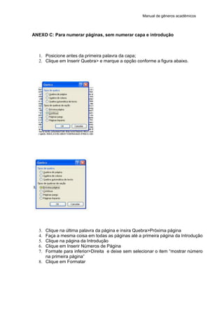 Manual de gêneros acadêmicos
ANEXO C: Para numerar páginas, sem numerar capa e introdução
1. Posicione antes da primeira palavra da capa;
2. Clique em Inserir Quebra> e marque a opção conforme a figura abaixo.
3. Clique na última palavra da página e insira Quebra>Próxima página
4. Faça a mesma coisa em todas as páginas até a primeira página da Introdução
5. Clique na página da Introdução
6. Clique em Inserir Números de Página
7. Formate para inferior>Direita e deixe sem selecionar o item “mostrar número
na primeira página”
8. Clique em Formatar
 