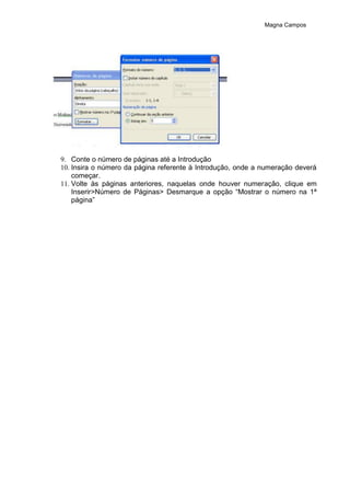 Magna Campos
9. Conte o número de páginas até a Introdução
10. Insira o número da página referente à Introdução, onde a numeração deverá
começar.
11. Volte às páginas anteriores, naquelas onde houver numeração, clique em
Inserir>Número de Páginas> Desmarque a opção “Mostrar o número na 1ª
página”
 