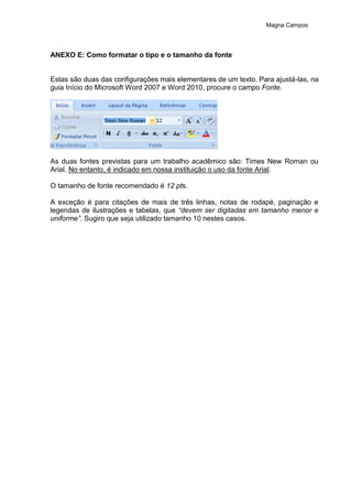 Magna Campos
ANEXO E: Como formatar o tipo e o tamanho da fonte
Estas são duas das configurações mais elementares de um texto. Para ajustá-las, na
guia Início do Microsoft Word 2007 e Word 2010, procure o campo Fonte.
As duas fontes previstas para um trabalho acadêmico são: Times New Roman ou
Arial. No entanto, é indicado em nossa instituição o uso da fonte Arial.
O tamanho de fonte recomendado é 12 pts.
A exceção é para citações de mais de três linhas, notas de rodapé, paginação e
legendas de ilustrações e tabelas, que “devem ser digitadas em tamanho menor e
uniforme”. Sugiro que seja utilizado tamanho 10 nestes casos.
 