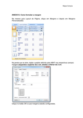 Magna Campos
ANEXO G: Como formatar a margem
Na mesma guia Layout da Página, clique em Margens e depois em Margens
Personalizadas.
Na janela que se abre, digite o padrão definido pela ABNT nos respectivos campos:
margem esquerda e superior de 3 cm; direita e inferior de 2 cm.
Clique no botão OK e suas margens estarão configuradas.
 