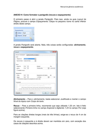 Manual de gêneros acadêmicos
ANEXO H: Como formatar o parágrafo (recuos e espaçamento)
O primeiro passo é abrir a janela Parágrafo. Para isso, ainda na guia Layout da
Página, procure o campo Espaçamento. Clique no pequeno ícone no canto inferior
direito deste campo.
A janela Parágrafo será aberta. Nela, três coisas serão configuradas: alinhamento,
recuo e espaçamento.
Alinhamento – Para o alinhamento, basta selecionar Justificada e manter o campo
Nível do tópico com Corpo de texto.
Recuo – Para a primeira linha, recomendo que seja utilizado 1,25 cm. Isto é feito
selecionando Primeira linha no campo Especial e digitando 1,25 no campo Por (veja
figura acima).
Para as citações diretas longas (mais de três linhas), exige-se o recuo de 4 cm da
margem esquerda.
Os recuos à esquerda e à direita devem ser mantidos em zero, com exceção dos
casos de citações descritos acima.
 