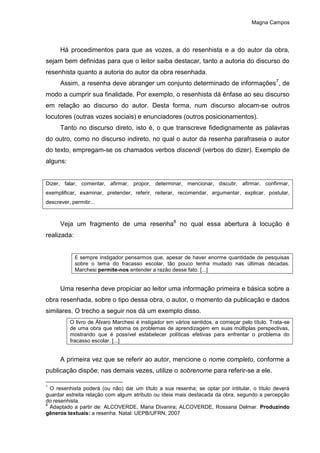 Magna Campos
Há procedimentos para que as vozes, a do resenhista e a do autor da obra,
sejam bem definidas para que o leitor saiba destacar, tanto a autoria do discurso do
resenhista quanto a autoria do autor da obra resenhada.
Assim, a resenha deve abranger um conjunto determinado de informações7
, de
modo a cumprir sua finalidade. Por exemplo, o resenhista dá ênfase ao seu discurso
em relação ao discurso do autor. Desta forma, num discurso alocam-se outros
locutores (outras vozes sociais) e enunciadores (outros posicionamentos).
Tanto no discurso direto, isto é, o que transcreve fidedignamente as palavras
do outro, como no discurso indireto, no qual o autor da resenha parafraseia o autor
do texto, empregam-se os chamados verbos discendi (verbos do dizer). Exemplo de
alguns:
Dizer, falar, comentar, afirmar, propor, determinar, mencionar, discutir, afirmar, confirmar,
exemplificar, examinar, pretender, referir, reiterar, recomendar, argumentar, explicar, postular,
descrever, permitir...
Veja um fragmento de uma resenha8
no qual essa abertura à locução é
realizada:
É sempre instigador pensarmos que, apesar de haver enorme quantidade de pesquisas
sobre o tema do fracasso escolar, tão pouco tenha mudado nas últimas décadas.
Marchesi permite-nos entender a razão desse fato. [...]
Uma resenha deve propiciar ao leitor uma informação primeira e básica sobre a
obra resenhada, sobre o tipo dessa obra, o autor, o momento da publicação e dados
similares. O trecho a seguir nos dá um exemplo disso.
O livro de Álvaro Marchesi é instigador em vários sentidos, a começar pelo título. Trata-se
de uma obra que retoma os problemas de aprendizagem em suas múltiplas perspectivas,
mostrando que é possível estabelecer políticas efetivas para enfrentar o problema do
fracasso escolar. [...]
A primeira vez que se referir ao autor, mencione o nome completo, conforme a
publicação dispõe; nas demais vezes, utilize o sobrenome para referir-se a ele.
7
O resenhista poderá (ou não) dar um título a sua resenha; se optar por intitular, o título deverá
guardar estreita relação com algum atributo ou ideia mais destacada da obra, segundo a percepção
do resenhista.
8
Adaptado a partir de: ALCOVERDE, Maria Divanira; ALCOVERDE, Rossana Delmar. Produzindo
gêneros textuais: a resenha. Natal: UEPB/UFRN, 2007
 