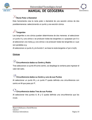 Universidad Tecnológica Israel
                     MANUAL DE GEOGEBRA
    Recta Polar o Diametral
Esta herramienta crea la recta polar o diametral de una sección cónica de dos
posiblesmaneras: seleccionando un punto y una sección cónica.



    Tangentes
Las tangentes a una cónica pueden determinarse de dos maneras: al seleccionar
un punto A y una cónica c se producen todas las tangentes a c quepasan por A o
al seleccionar una recta g y una cónica c se producen todas las tangentes a c que
son paralelas a g.
Al seleccionar un punto A y la función f, se traza la recta tangente a f por x=x(A).


Cónicas



    Circunferencia dados su Centro y Radio
Tras seleccionar un punto M como centro, se despliega la ventana para ingresar el
valor del radio.



    Circunferencia dados su Centro y uno de sus Puntos
Al seleccionar un punto M y un punto P queda definida una circunferencia con
centro en M que pasa por P.



    Circunferencia dados Tres de sus Puntos
Al seleccionar tres puntos A, B y C queda definida una circunferencia que los
cruza.




Mayra Collahuazo y David Moreno
Calculo I
Sistemas Informáticos                                                        Página 10
 