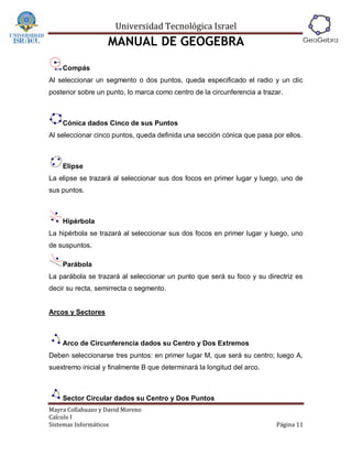 Universidad Tecnológica Israel
                   MANUAL DE GEOGEBRA
    Compás
Al seleccionar un segmento o dos puntos, queda especificado el radio y un clic
posterior sobre un punto, lo marca como centro de la circunferencia a trazar.



    Cónica dados Cinco de sus Puntos
Al seleccionar cinco puntos, queda definida una sección cónica que pasa por ellos.



    Elipse
La elipse se trazará al seleccionar sus dos focos en primer lugar y luego, uno de
sus puntos.



    Hipérbola
La hipérbola se trazará al seleccionar sus dos focos en primer lugar y luego, uno
de suspuntos.

    Parábola
La parábola se trazará al seleccionar un punto que será su foco y su directriz es
decir su recta, semirrecta o segmento.


Arcos y Sectores



    Arco de Circunferencia dados su Centro y Dos Extremos
Deben seleccionarse tres puntos: en primer lugar M, que será su centro; luego A,
suextremo inicial y finalmente B que determinará la longitud del arco.



    Sector Circular dados su Centro y Dos Puntos
Mayra Collahuazo y David Moreno
Calculo I
Sistemas Informáticos                                                     Página 11
 