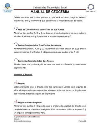 Universidad Tecnológica Israel
                    MANUAL DE GEOGEBRA
Deben marcarse tres puntos: primero M, que será su centro; luego A, extremo
inicial de su arco y finalmente B que determinará la longitud del arco del sector.



    Arco de Circunferencia dados Tres de sus Puntos
Al marcar tres puntos, A, B, y C, se traza un arco de circunferencia cuyo extremo
inicial es A; el final es C y B pertenece al arco tendido entre A y C.



    Sector Circular dados Tres Puntos de su Arco
Al marcar tres puntos, A, B, y C, se produce un sector circular en cuyo arco el
extremo inicial es A; el final es C y B pertenece al arco tendido entre A y C.



    Semicircunferencia dados Dos Puntos
Al seleccionar dos puntos A y B, se traza una semicircunferencia por encima del
segmento AB.


Números y Ángulos



    Angulo
Esta herramienta crea: el ángulo entre tres puntos cuyo vértice es el segundo de
ellos, el ángulo entre dos segmentos, el ángulo entre dos rectas, el ángulo entre
dos vectores, todos los ángulos de un polígono



    Angulo dada su Amplitud
Al marcar dos puntos A y B puede pasar a anotarse la amplitud del ángulo en el
campo de texto de la ventana emergente. Esta herramienta produce un punto C y
un ángulo α correspondiente a ABC.
Mayra Collahuazo y David Moreno
Calculo I
Sistemas Informáticos                                                        Página 12
 