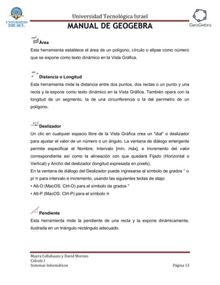 Universidad Tecnológica Israel
                   MANUAL DE GEOGEBRA
    Área
Esta herramienta establece el área de un polígono, círculo o elipse como número
que se expone como texto dinámico en la Vista Gráfica.



    Distancia o Longitud
Esta herramienta mide la distancia entre dos puntos, dos rectas o un punto y una
recta y la expone como texto dinámico en la Vista Gráfica. También opera con la
longitud de un segmento, la de una circunferencia o la del perímetro de un
polígono.



    Deslizador
Un clic en cualquier espacio libre de la Vista Gráfica crea un "dial” o deslizador
para ajustar el valor de un número o un ángulo. La ventana de diálogo emergente
permite especificar el Nombre, Intervalo [mín, máx], e Incremento del valor
correspondiente así como la alineación con que quedará Fijado (Horizontal o
Vertical) y Ancho del deslizador (longitud expresada en pixels).
En la ventana de diálogo del Deslizador puede ingresarse el símbolo de grados ° o
pi π para intervalo e incremento, usando las siguientes teclas de atajo:
• Alt‐O (MacOS: Ctrl‐O) para el símbolo de grados °
• Alt‐P (MacOS: Ctrl‐P) para el símbolo π



    Pendiente
Esta herramienta mide la pendiente de una recta y la expone dinámicamente,
ilustrada en un triángulo rectángulo adecuado.




Mayra Collahuazo y David Moreno
Calculo I
Sistemas Informáticos                                                      Página 13
 