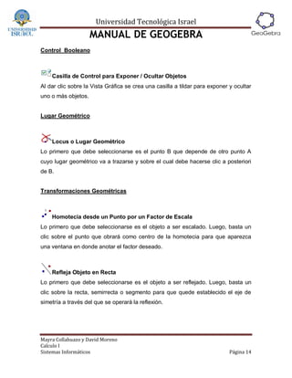 Universidad Tecnológica Israel
                     MANUAL DE GEOGEBRA
Control Booleano



    Casilla de Control para Exponer / Ocultar Objetos
Al dar clic sobre la Vista Gráfica se crea una casilla a tildar para exponer y ocultar
uno o más objetos.


Lugar Geométrico



    Locus o Lugar Geométrico
Lo primero que debe seleccionarse es el punto B que depende de otro punto A
cuyo lugar geométrico va a trazarse y sobre el cual debe hacerse clic a posteriori
de B.


Transformaciones Geométricas



    Homotecia desde un Punto por un Factor de Escala
Lo primero que debe seleccionarse es el objeto a ser escalado. Luego, basta un
clic sobre el punto que obrará como centro de la homotecia para que aparezca
una ventana en donde anotar el factor deseado.



    Refleja Objeto en Recta
Lo primero que debe seleccionarse es el objeto a ser reflejado. Luego, basta un
clic sobre la recta, semirrecta o segmento para que quede establecido el eje de
simetría a través del que se operará la reflexión.




Mayra Collahuazo y David Moreno
Calculo I
Sistemas Informáticos                                                        Página 14
 