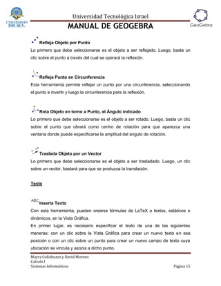 Universidad Tecnológica Israel
                    MANUAL DE GEOGEBRA
    Refleja Objeto por Punto
Lo primero que debe seleccionarse es el objeto a ser reflejado. Luego, basta un
clic sobre el punto a través del cual se operará la reflexión.



    Refleja Punto en Circunferencia
Esta herramienta permite reflejar un punto por una circunferencia, seleccionando
el punto a invertir y luego la circunferencia para la reflexión.



    Rota Objeto en torno a Punto, el Ángulo indicado
Lo primero que debe seleccionarse es el objeto a ser rotado. Luego, basta un clic
sobre el punto que obrará como centro de rotación para que aparezca una
ventana donde puede especificarse la amplitud del ángulo de rotación.



    Traslada Objeto por un Vector
Lo primero que debe seleccionarse es el objeto a ser trasladado. Luego, un clic
sobre un vector, bastará para que se produzca la translación.


Texto



    Inserta Texto
Con esta herramienta, pueden crearse fórmulas de LaTeX o textos, estáticos o
dinámicos, en la Vista Gráfica.
En primer lugar, es necesario especificar el texto de una de las siguientes
maneras: con un clic sobre la Vista Gráfica para crear un nuevo texto en esa
posición o con un clic sobre un punto para crear un nuevo campo de texto cuya
ubicación se vincula y asocia a dicho punto.
Mayra Collahuazo y David Moreno
Calculo I
Sistemas Informáticos                                                   Página 15
 