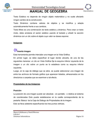 Universidad Tecnológica Israel
                   MANUAL DE GEOGEBRA
Texto Estático no depende de ningún objeto matemático y no suele afectarlo
ningún cambio de la construcción.
Texto   Dinámico    contiene      valores de objetos y se        modifica   y adapta
automáticamente frente a sus cambios.
Texto Mixto es una combinación de texto estático y dinámico. Para crear un texto
mixto, debe anotarse el sector estático usando el teclado y añadir la sección
dinámica con un clic sobre el objeto cuyo valor se desea exponer.


Imágenes



    Inserta imagen
Esta herramienta permite intercalar una imagen en la Vista Gráfica.
En primer lugar, se debe especificar el lugar donde ubicarla, de una de las
siguientes maneras: un clic en Vista Gráfica fija la esquina inferior izquierda de la
imagen o un clic sobre un punto se lo establece como su esquina inferior
izquierda.
Luego, en la caja de diálogo que se abre, se puede seleccionar una imagen de
entre los archivos de formato gráfico que aparecen listados, almacenados en los
directorios o carpetas que se examinan a tal efecto.


Propiedades de las Imágenes


Posición
La posición de una imagen puede ser absoluta ‐ en pantalla ‐ o relativa al sistema
de coordenadas Esto puede establecerse en la casilla correspondiente de la
pestaña ‘Básico’ de la Caja de Diálogo de Propiedades de la imagen.
Esto se lleva adelante especificando los tres puntos vértices.



Mayra Collahuazo y David Moreno
Calculo I
Sistemas Informáticos                                                        Página 16
 