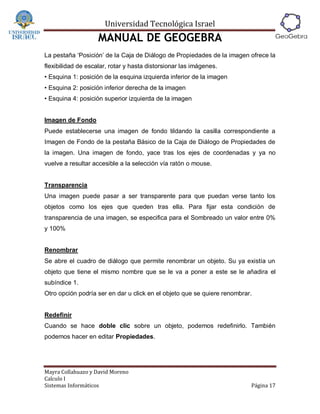 Universidad Tecnológica Israel
                    MANUAL DE GEOGEBRA
La pestaña ‘Posición’ de la Caja de Diálogo de Propiedades de la imagen ofrece la
flexibilidad de escalar, rotar y hasta distorsionar las imágenes.
• Esquina 1: posición de la esquina izquierda inferior de la imagen
• Esquina 2: posición inferior derecha de la imagen
• Esquina 4: posición superior izquierda de la imagen


Imagen de Fondo
Puede establecerse una imagen de fondo tildando la casilla correspondiente a
Imagen de Fondo de la pestaña Básico de la Caja de Diálogo de Propiedades de
la imagen. Una imagen de fondo, yace tras los ejes de coordenadas y ya no
vuelve a resultar accesible a la selección vía ratón o mouse.


Transparencia
Una imagen puede pasar a ser transparente para que puedan verse tanto los
objetos como los ejes que queden tras ella. Para fijar esta condición de
transparencia de una imagen, se especifica para el Sombreado un valor entre 0%
y 100%


Renombrar
Se abre el cuadro de diálogo que permite renombrar un objeto. Su ya existía un
objeto que tiene el mismo nombre que se le va a poner a este se le añadira el
subíndice 1.
Otro opción podría ser en dar u click en el objeto que se quiere renombrar.


Redefinir
Cuando se hace doble clic sobre un objeto, podemos redefinirlo. También
podemos hacer en editar Propiedades.




Mayra Collahuazo y David Moreno
Calculo I
Sistemas Informáticos                                                     Página 17
 
