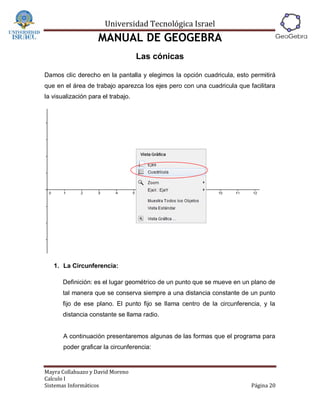 Universidad Tecnológica Israel
                    MANUAL DE GEOGEBRA
                                    Las cónicas

Damos clic derecho en la pantalla y elegimos la opción cuadricula, esto permitirá
que en el área de trabajo aparezca los ejes pero con una cuadricula que facilitara
la visualización para el trabajo.




   1. La Circunferencia:

       Definición: es el lugar geométrico de un punto que se mueve en un plano de
       tal manera que se conserva siempre a una distancia constante de un punto
       fijo de ese plano. El punto fijo se llama centro de la circunferencia, y la
       distancia constante se llama radio.


       A continuación presentaremos algunas de las formas que el programa para
       poder graficar la circunferencia:


Mayra Collahuazo y David Moreno
Calculo I
Sistemas Informáticos                                                    Página 20
 