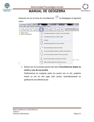 Universidad Tecnológica Israel
                    MANUAL DE GEOGEBRA
      Hacemos clic en el icono de circunferencia      se desplegara el siguiente
      menú:




             Damos clic en la primera opción del menú Circunferencia dados su
              centro y uno de sus puntos
              Graficaremos en cualquier parte (un punto) con un clic, posterior
              mente un clic en otro lugar (otro punto), automáticamente se
              graficara la circunferencia asi:




Mayra Collahuazo y David Moreno
Calculo I
Sistemas Informáticos                                                  Página 21
 