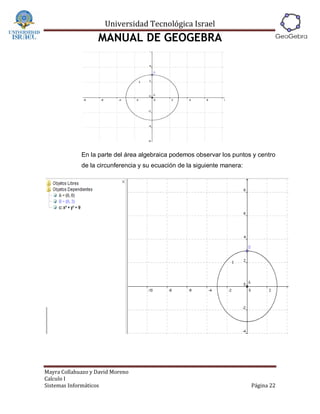 Universidad Tecnológica Israel
                   MANUAL DE GEOGEBRA




             En la parte del área algebraica podemos observar los puntos y centro
             de la circunferencia y su ecuación de la siguiente manera:




Mayra Collahuazo y David Moreno
Calculo I
Sistemas Informáticos                                                     Página 22
 