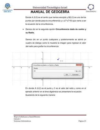 Universidad Tecnológica Israel
                    MANUAL DE GEOGEBRA
              Donde A (0,0) es el centro que hemos escojido y B(0,3) es uno de los
              puntos por donde pasa la circunferencia y c (x 2+y2=9) que viene a ser
              la ecuación de la circunferencia.

             Demos clic en la segunda opción Circunferencia dado du centro y
              su Radio.


              Damos clic en un punto cualquiera y posteriormente se abrirá un
              cuadro de dialogo como lo muestra la imagen para ingresar el valor
              del radio para grafiar la circunferencia




              En donde A (4,2) es el punto y 3 es el valor del radio y como en el
              ejemplo anterior en el área algebraica se presentara la ecuación.
              Quedando de la siguiente manera:




Mayra Collahuazo y David Moreno
Calculo I
Sistemas Informáticos                                                      Página 23
 