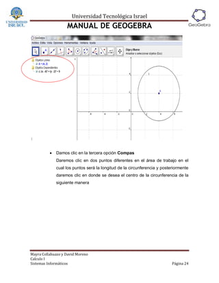 Universidad Tecnológica Israel
                   MANUAL DE GEOGEBRA




             Damos clic en la tercera opción Compas
              Daremos clic en dos puntos diferentes en el área de trabajo en el
              cual los puntos será la longitud de la circunferencia y posteriormente
              daremos clic en donde se desea el centro de la circunferencia de la
              siguiente manera




Mayra Collahuazo y David Moreno
Calculo I
Sistemas Informáticos                                                      Página 24
 
