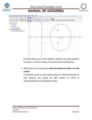 Universidad Tecnológica Israel
                     MANUAL DE GEOGEBRA




              De igual manera que en los ejemplos anteriores se podrá observar
              los puntos, el centro, el radio y la ecuación de la circunferencia.


             Damos clic en la cuarta opción Semicircunferencia dados sus dos
              puntos
              La presente opción es para poder graficar la semicircunferencia la
              cual   daremos      dos   puntos   de   esta   manera    se    abrirá   la
              semicircunferencia de la siguiente manera




Mayra Collahuazo y David Moreno
Calculo I
Sistemas Informáticos                                                         Página 25
 