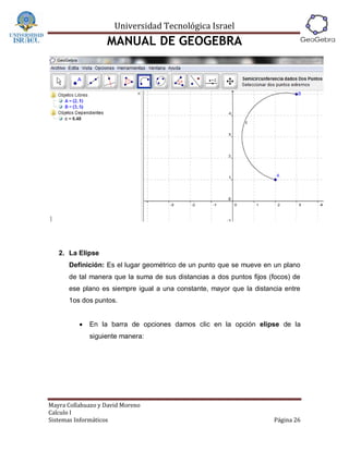 Universidad Tecnológica Israel
                   MANUAL DE GEOGEBRA




   2. La Elipse
      Definición: Es el lugar geométrico de un punto que se mueve en un plano
      de tal manera que la suma de sus distancias a dos puntos fijos (focos) de
      ese plano es siempre igual a una constante, mayor que la distancia entre
      1os dos puntos.


             En la barra de opciones damos clic en la opción elipse de la
              siguiente manera:




Mayra Collahuazo y David Moreno
Calculo I
Sistemas Informáticos                                                 Página 26
 