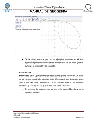 Universidad Tecnológica Israel
                   MANUAL DE GEOGEBRA




             De la misma manera que       en los ejemplos anteriores en el área
              algebraica podremos observar las coordenadas de los focos (A,B) el
              punto de la elipse (C) y se ecuación.


   3. La Hipérbola
      Definición: Es el lugar geométrico de un punto que se mueve en un plano
      de tal manera que el valor absoluto de la diferencia de sus distancias a dos
      puntos fijos del plano, llamados focos, es siempre igual a una cantidad
      constante, positiva y menor que la distancia entre 10s focos.
             En la barra de opciones damos clic en la opción Hipérbola de la
              siguiente manera:




Mayra Collahuazo y David Moreno
Calculo I
Sistemas Informáticos                                                    Página 28
 