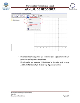 Universidad Tecnológica Israel
                   MANUAL DE GEOGEBRA




             Daremos clic en dos puntos que serán los focos y posteriormente un
              punto por donde pasara la hipérbola.
              En el grafico se presenta 2 hipérbolas la de color azul es una
              hipérbola horizontal y la de color rojo hipérbola vertical




Mayra Collahuazo y David Moreno
Calculo I
Sistemas Informáticos                                                      Página 29
 