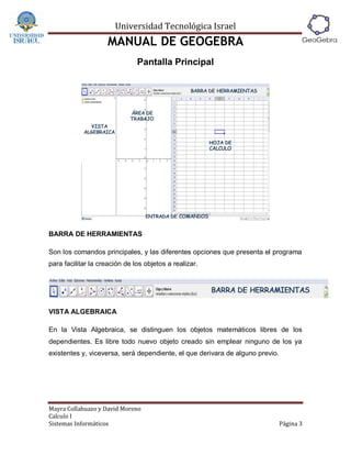 Universidad Tecnológica Israel
                    MANUAL DE GEOGEBRA
                               Pantalla Principal




BARRA DE HERRAMIENTAS

Son los comandos principales, y las diferentes opciones que presenta el programa
para facilitar la creación de los objetos a realizar.




VISTA ALGEBRAICA

En la Vista Algebraica, se distinguen los objetos matemáticos libres de los
dependientes. Es libre todo nuevo objeto creado sin emplear ninguno de los ya
existentes y, viceversa, será dependiente, el que derivara de alguno previo.




Mayra Collahuazo y David Moreno
Calculo I
Sistemas Informáticos                                                          Página 3
 