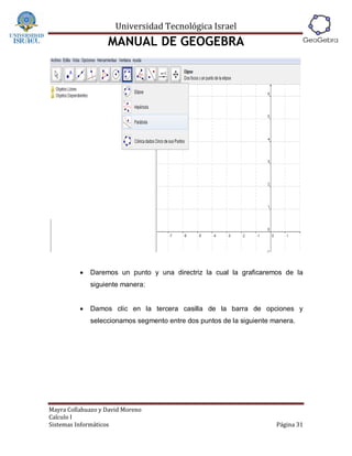 Universidad Tecnológica Israel
                   MANUAL DE GEOGEBRA




             Daremos un punto y una directriz la cual la graficaremos de la
              siguiente manera:


             Damos clic en la tercera casilla de la barra de opciones y
              seleccionamos segmento entre dos puntos de la siguiente manera.




Mayra Collahuazo y David Moreno
Calculo I
Sistemas Informáticos                                                  Página 31
 