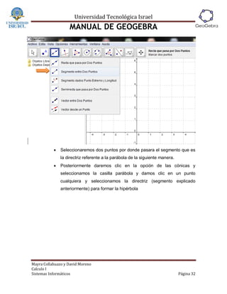 Universidad Tecnológica Israel
                   MANUAL DE GEOGEBRA




              Seleccionaremos dos puntos por donde pasara el segmento que es
               la directriz referente a la parábola de la siguiente manera.
              Posteriormente daremos clic en la opción de las cónicas y
               seleccionamos la casilla parábola y damos clic en un punto
               cualquiera y seleccionamos la directriz (segmento explicado
               anteriormente) para formar la hipérbola




Mayra Collahuazo y David Moreno
Calculo I
Sistemas Informáticos                                                         Página 32
 