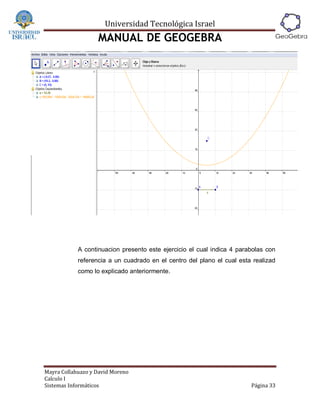Universidad Tecnológica Israel
                   MANUAL DE GEOGEBRA




            A continuacion presento este ejercicio el cual indica 4 parabolas con
            referencia a un cuadrado en el centro del plano el cual esta realizad
            como lo explicado anteriormente.




Mayra Collahuazo y David Moreno
Calculo I
Sistemas Informáticos                                                   Página 33
 