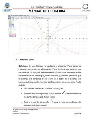 Universidad Tecnológica Israel
                   MANUAL DE GEOGEBRA




   5. La recta de Euler:


      Definición: En todo triángulo no equilátero el ortocentro (Punto donde se
      intersecan las tres alturas), el baricentro (Punto donde se intersecan las tres
      medianas de un triángulo) y el circuncentro (Punto donde se intersecan las
      tres mediatrices de un triángulo) están alineados, y, además, se cumple que
      la distancia del baricentro al ortocentro es el doble de la distancia del
      baricentro al circuncentro. La recta que los contiene se conoce como Recta
      de Euler
             Dibujaremos tres rectas, formando un triangulo

             Daremos clic en la opción de puntos medios         y seleccionaremos
              los puntos del triángulo de dos en dos

             Para el ortocentro demos clic        para la recta perpendicular y le
              asignamos el punto opuesto

Mayra Collahuazo y David Moreno
Calculo I
Sistemas Informáticos                                                       Página 34
 