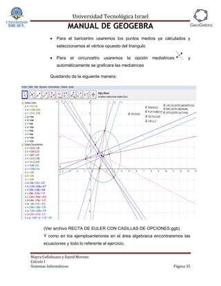 Universidad Tecnológica Israel
                     MANUAL DE GEOGEBRA
             Para el baricentro usaremos los puntos medios ya calculados y
              seleccionamos el vértice opuesto del triangulo

             Para   el   circuncetro   usaremos     la   opción   mediatrices      y
              automáticamente se graficara las mediatrices

          Quedando de la siguiente manera:




      (Ver archivo RECTA DE EULER CON CASILLAS DE OPCIONES.ggb)
      Y como en los ejemploanteriores en el área algebraica encontraremos las
      ecuaciones y todo lo referente al ejercicio.


Mayra Collahuazo y David Moreno
Calculo I
Sistemas Informáticos                                                        Página 35
 