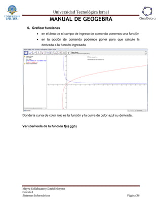 Universidad Tecnológica Israel
                   MANUAL DE GEOGEBRA
   6. Graficar funciones
             en el área de el campo de ingreso de comando ponemos una función
             en la opción de comando podemos poner para que calcule la
              derivada a la función ingresada




Donde la curva de color rojo es la función y la curva de color azul su derivada.


Ver (derivada de la función f(x).ggb)




Mayra Collahuazo y David Moreno
Calculo I
Sistemas Informáticos                                                       Página 36
 