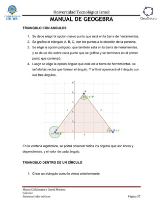 Universidad Tecnológica Israel
                   MANUAL DE GEOGEBRA
TRIANGULO CON ANGULOS

   1. Se debe elegir la opción nuevo punto que está en la barra de herramientas.
   2. Se grafica el triángulo A, B, C, con los puntos a la elección de la persona.
   3. Se elige la opción polígono, que también está en la barra de herramientas,
      y se da un clic sobre cada punto que se gráfico y se terminara en el primer
      punto que comenzó.
   4. Luego se elige la opción ángulo que está en la barra de herramientas, se
      señala las rectas que forman el ángulo. Y al final aparecerá el triángulo con
      sus tres ángulos.




En la ventana algebraica, se podrá observar todos los objetos que son libres y
dependientes, y el valor de cada ángulo.


TRIANGULO DENTRO DE UN CÍRCULO


   1. Crear un triángulo como lo vimos anteriormente



Mayra Collahuazo y David Moreno
Calculo I
Sistemas Informáticos                                                      Página 37
 